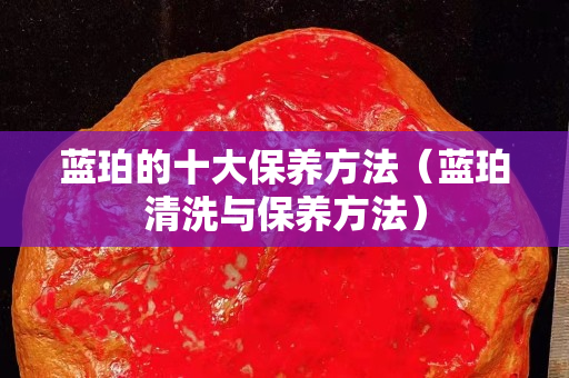 藍(lán)珀的十大保養(yǎng)方法（藍(lán)珀清洗與保養(yǎng)方法）