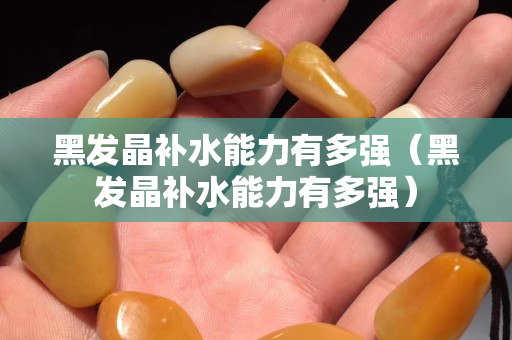 黑發晶補水能力有多強（黑發晶補水能力有多強）
