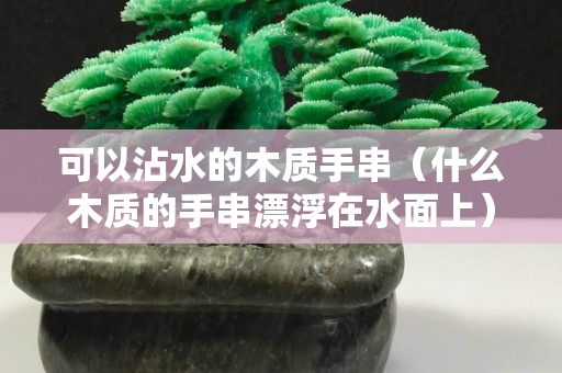 可以沾水的木質手串（什么木質的手串漂浮在水面上）