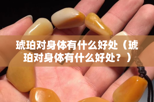 琥珀對身體有什么好處（琥珀對身體有什么好處？）