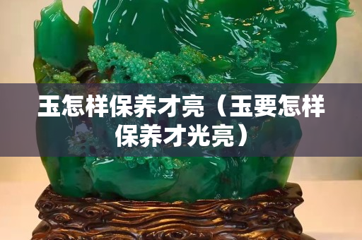 玉怎樣保養(yǎng)才亮（玉要怎樣保養(yǎng)才光亮）