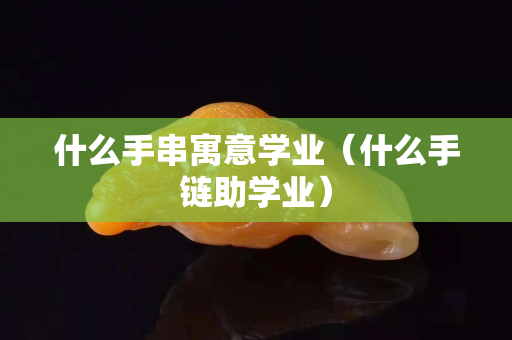 什么手串寓意學業（什么手鏈助學業）
