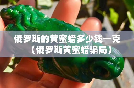 俄羅斯的黃蜜蠟多少錢一克（俄羅斯黃蜜蠟騙局）
