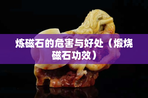 煉磁石的危害與好處（煅燒磁石功效）