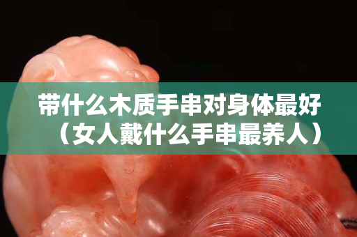 帶什么木質手串對身體最好（女人戴什么手串最養人）