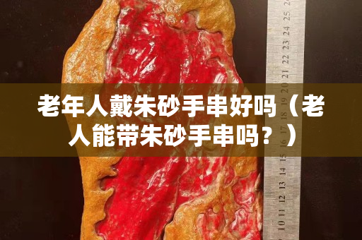 老年人戴朱砂手串好嗎（老人能帶朱砂手串嗎？）