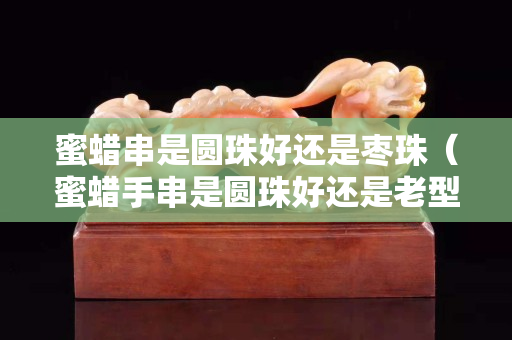 蜜蠟串是圓珠好還是棗珠（蜜蠟手串是圓珠好還是老型好）
