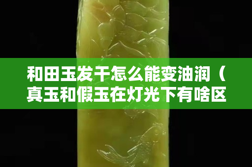 和田玉發干怎么能變油潤（真玉和假玉在燈光下有啥區別）