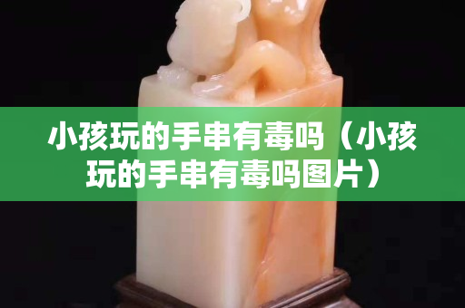 小孩玩的手串有毒嗎（小孩玩的手串有毒嗎圖片）