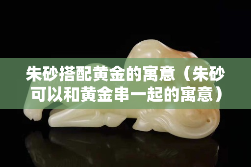 朱砂搭配黃金的寓意（朱砂可以和黃金串一起的寓意）