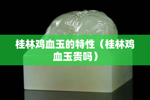 桂林雞血玉的特性（桂林雞血玉貴嗎）