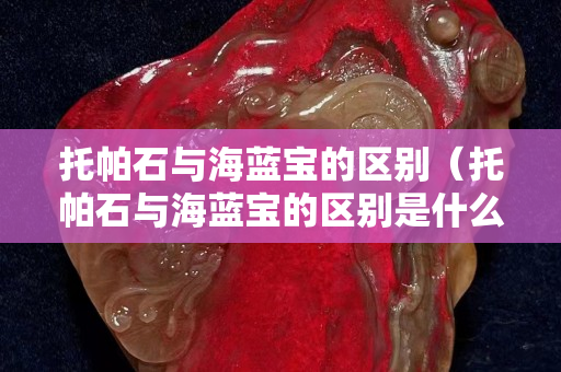 托帕石與海藍寶的區別（托帕石與海藍寶的區別是什么）