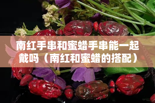 南紅手串和蜜蠟手串能一起戴嗎（南紅和蜜蠟的搭配）