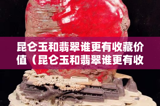 昆侖玉和翡翠誰更有收藏價值（昆侖玉和翡翠誰更有收藏價值和價值）