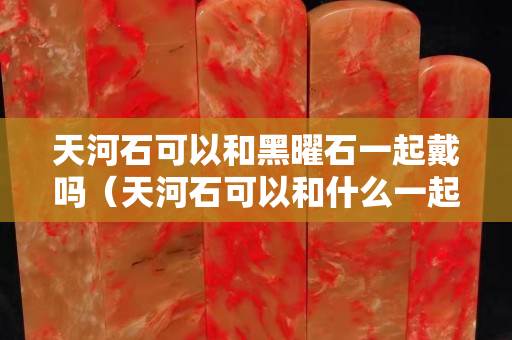 天河石可以和黑曜石一起戴嗎（天河石可以和什么一起佩戴）
