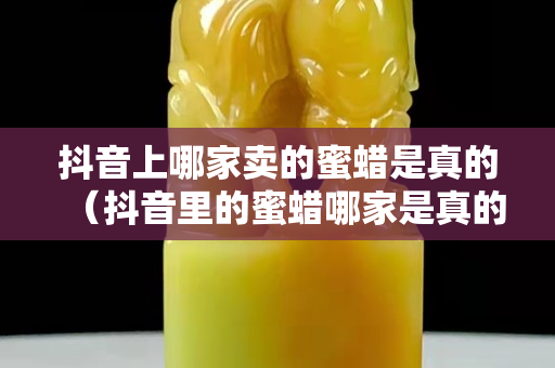 抖音上哪家賣的蜜蠟是真的（抖音里的蜜蠟哪家是真的）