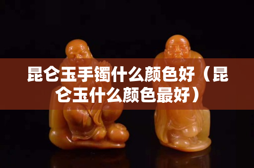 昆侖玉手鐲什么顏色好（昆侖玉什么顏色最好）