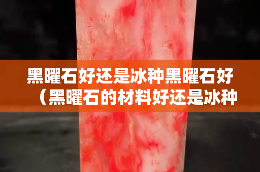 黑曜石好還是冰種黑曜石好（黑曜石的材料好還是冰種的黑曜石好？）