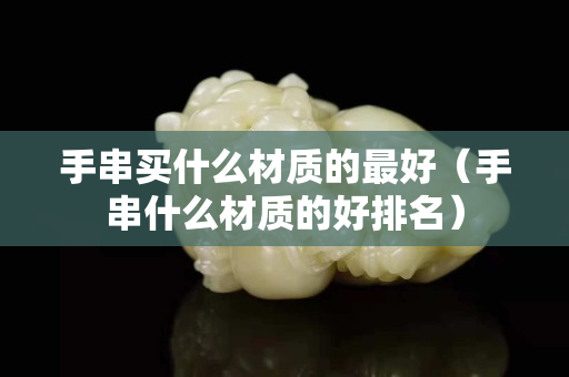 手串買什么材質(zhì)的最好（手串什么材質(zhì)的好排名）