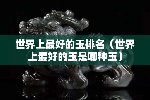 世界上最好的玉排名（世界上最好的玉是哪種玉）