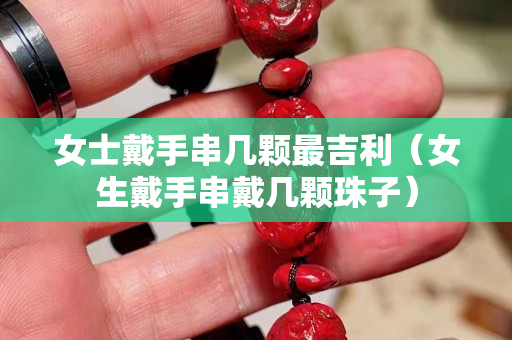 女士戴手串幾顆最吉利（女生戴手串戴幾顆珠子）