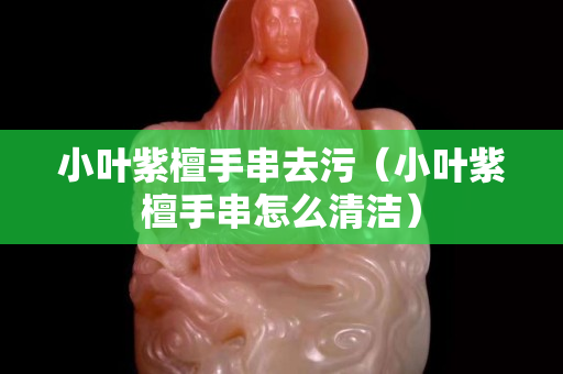 小葉紫檀手串去污（小葉紫檀手串怎么清潔）