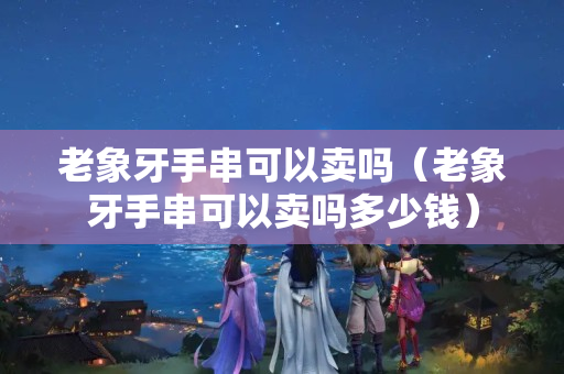 老象牙手串可以賣嗎（老象牙手串可以賣嗎多少錢）