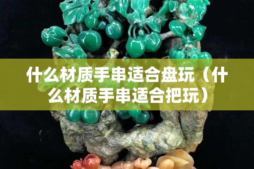 什么材質(zhì)手串適合盤玩（什么材質(zhì)手串適合把玩）