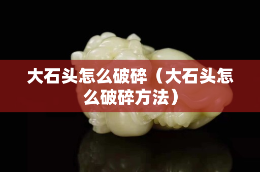 大石頭怎么破碎（大石頭怎么破碎方法）