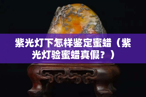 紫光燈下怎樣鑒定蜜蠟（紫光燈驗蜜蠟真假？）