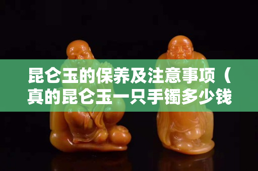 昆侖玉的保養(yǎng)及注意事項（真的昆侖玉一只手鐲多少錢）