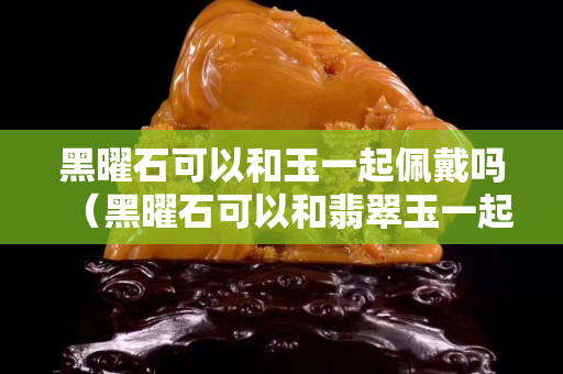 黑曜石可以和玉一起佩戴嗎（黑曜石可以和翡翠玉一起佩戴嗎）
