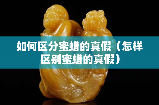如何區分蜜蠟的真假（怎樣區別蜜蠟的真假）