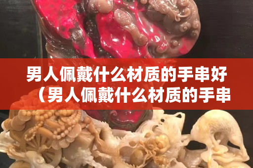 男人佩戴什么材質的手串好（男人佩戴什么材質的手串好呢）