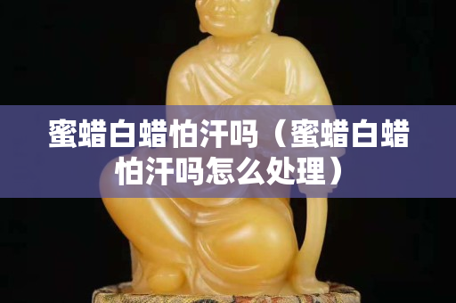 蜜蠟白蠟怕汗嗎（蜜蠟白蠟怕汗嗎怎么處理）