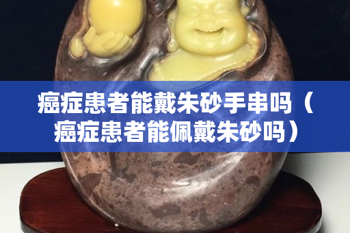 癌癥患者能戴朱砂手串嗎（癌癥患者能佩戴朱砂嗎）