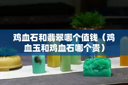 雞血石和翡翠哪個值錢（雞血玉和雞血石哪個貴）
