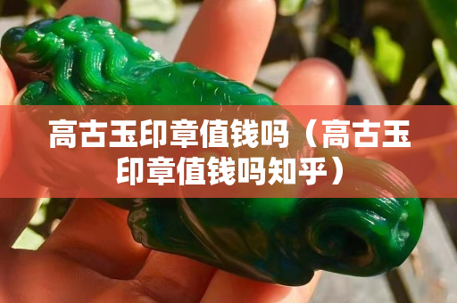 高古玉印章值錢嗎（高古玉印章值錢嗎知乎）