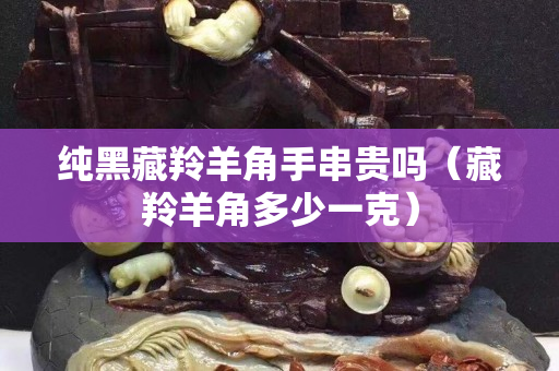 純黑藏羚羊角手串貴嗎（藏羚羊角多少一克）