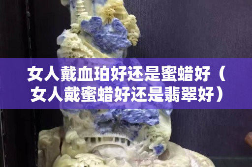 女人戴血珀好還是蜜蠟好（女人戴蜜蠟好還是翡翠好）
