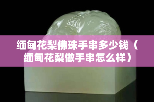 緬甸花梨佛珠手串多少錢（緬甸花梨做手串怎么樣）