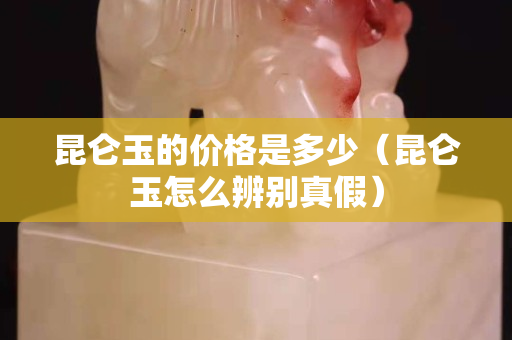 昆侖玉的價格是多少（昆侖玉怎么辨別真假）