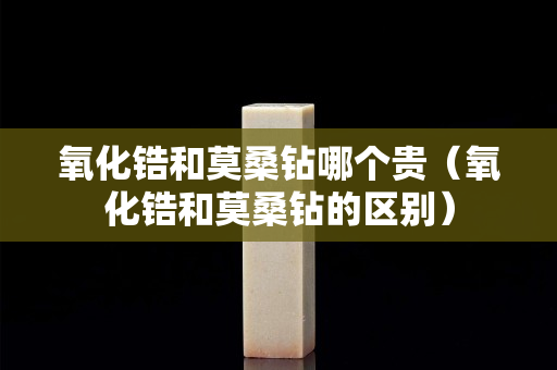 氧化鋯和莫桑鉆哪個貴（氧化鋯和莫桑鉆的區(qū)別）