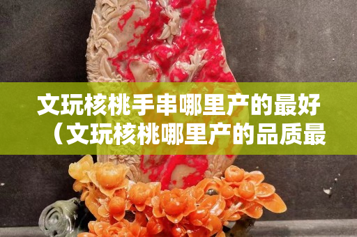 文玩核桃手串哪里產(chǎn)的最好（文玩核桃哪里產(chǎn)的品質(zhì)最好）