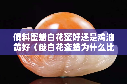 俄料蜜蠟白花蜜好還是雞油黃好（俄白花蜜蠟為什么比雞油黃蜜蠟貴）