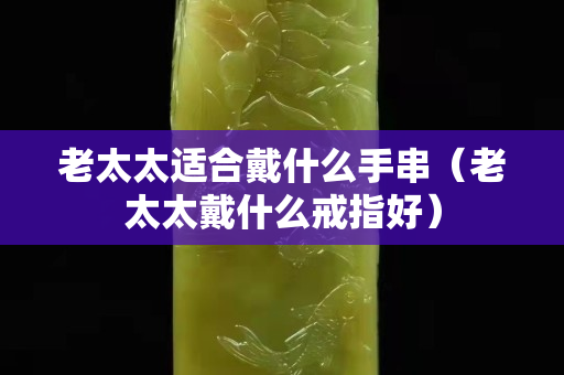 老太太適合戴什么手串（老太太戴什么戒指好）
