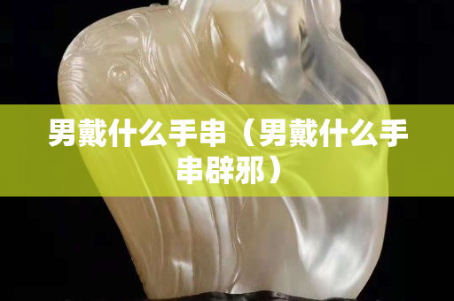 男戴什么手串（男戴什么手串辟邪）