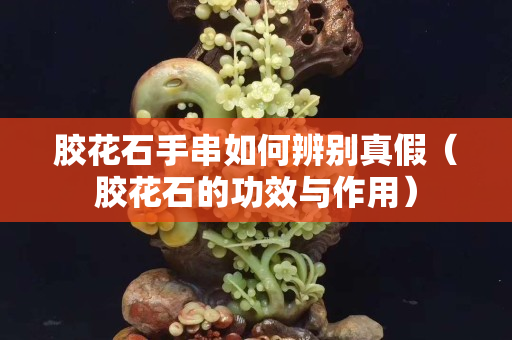 膠花石手串如何辨別真假（膠花石的功效與作用）