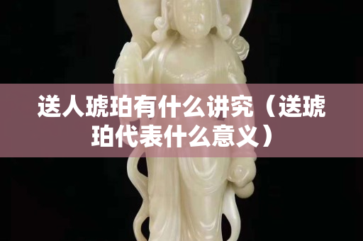 送人琥珀有什么講究（送琥珀代表什么意義）