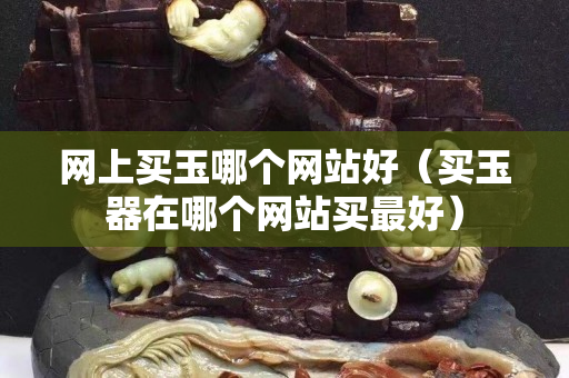 網(wǎng)上買玉哪個(gè)網(wǎng)站好（買玉器在哪個(gè)網(wǎng)站買最好）